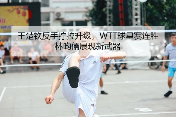 王楚钦反手拧拉升级，WTT球星赛连胜林昀儒展现新武器