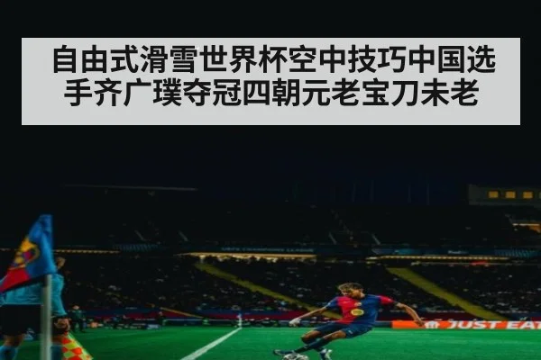自由式滑雪世界杯空中技巧中国选手齐广璞夺冠四朝元老宝刀未老